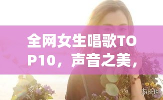 全網(wǎng)女生唱歌TOP10，聲音之美，感動心靈之選