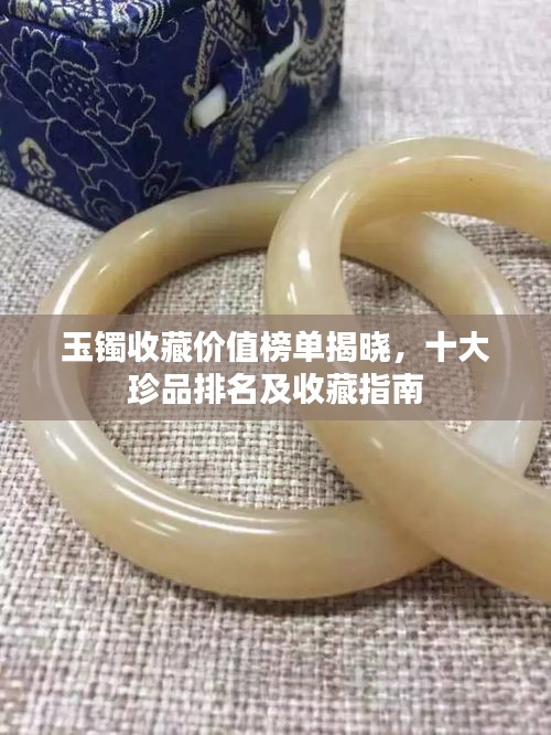 玉鐲收藏價(jià)值榜單揭曉，十大珍品排名及收藏指南