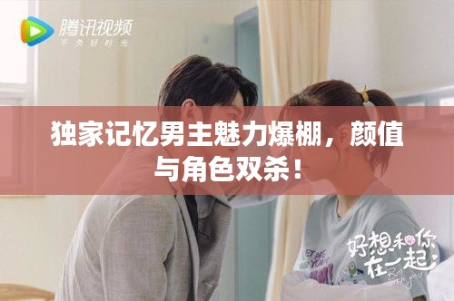 獨家記憶男主魅力爆棚，顏值與角色雙殺！