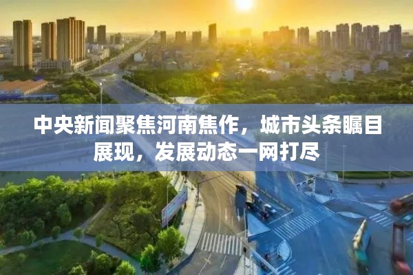中央新聞聚焦河南焦作，城市頭條矚目展現(xiàn)，發(fā)展動態(tài)一網(wǎng)打盡