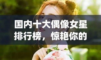 國內(nèi)十大偶像女星排行榜，驚艷你的眼球！