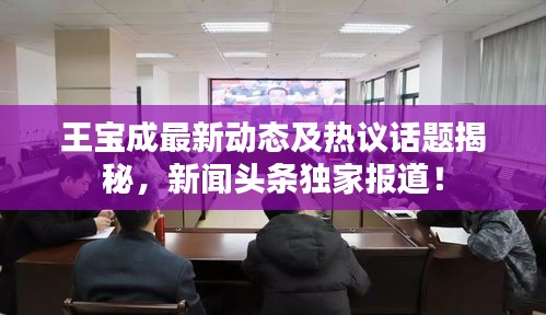 王寶成最新動(dòng)態(tài)及熱議話題揭秘，新聞?lì)^條獨(dú)家報(bào)道！